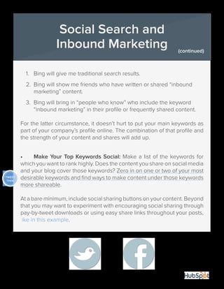 30
1.	 Bing will give me traditional search results.
2.	 Bing will show me friends who have written or shared “inbound 	
	 marketing” content.
3.	 Bing will bring in “people who know” who include the keyword 	
	 “inbound marketing” in their profile or frequently shared content.
For the latter circumstance, it doesn’t hurt to put your main keywords as
part of your company’s profile online. The combination of that profile and
the strength of your content and shares will add up.
•	 Make Your Top Keywords Social: Make a list of the keywords for
which you want to rank highly. Does the content you share on social media
and your blog cover those keywords? Zero in on one or two of your most
desirable keywords and find ways to make content under those keywords
more shareable.
At a bare minimum, include social sharing buttons on your content. Beyond
that you may want to experiment with encouraging social sharing through
pay-by-tweet downloads or using easy share links throughout your posts,
like in this example.
Social Search and
Inbound Marketing (continued)
TWEET
THIS!
 