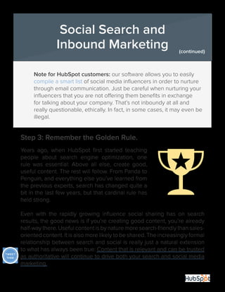 32
	 Note for HubSpot customers: our software allows you to easily 	
	 compile a smart list of social media influencers in order to nurture 	
	 through email communication. Just be careful when nurturing your 	
	 influencers that you are not offering them benefits in exchange 	
	 for talking about your company. That’s not inboundy at all and 		
	 really questionable, ethically. In fact, in some cases, it may even be 	
	illegal.
Step 3: Remember the Golden Rule.
Years ago, when HubSpot first started teaching
people about search engine optimization, one
rule was essential: Above all else, create good,
useful content. The rest will follow. From Panda to
Penguin, and everything else you’ve learned from
the previous experts, search has changed quite a
bit in the last few years, but that cardinal rule has
held strong.
Even with the rapidly growing influence social sharing has on search
results, the good news is if you’re creating good content, you’re already
half-way there. Useful content is by nature more search-friendly than sales-
oriented content. It is also more likely to be shared. The increasingly formal
relationship between search and social is really just a natural extension
to what has always been true: Content that is relevant and can be trusted
as authoritative will continue to drive both your search and social media
marketing.
Social Search and
Inbound Marketing (continued)
TWEET
THIS!
 