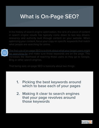 4
In the history of search engine optimization, the rank of a piece of content
in search engine results has typically come down to two key drivers:
relevancy and authority built through content on your website. When
optimizing your content, focus your copy on specific keywords that match
what people are searching for online.
The first rule of on-page SEO is to think about what your target users might
be searching for and make sure those keywords are on the page. This
increases the likelihood of reaching those users as they go to Google,
Bing or other search engines.
That being said, on-page SEO is basically about two things:
What is On-Page SEO?
1.	 Picking the best keywords around 			
	 which to base each of your pages
2.	 Making it clear to search engines 				
	 that your page revolves around 	
	 those keywords
TWEET
THIS!
 