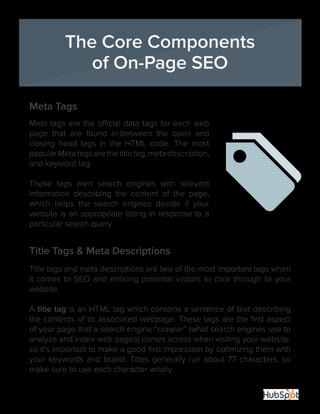 7
Meta Tags
Meta tags are the official data tags for each web
page that are found in-between the open and
closing head tags in the HTML code. The most
popularMetatagsarethetitletag,metadescription,
and keyword tag.
These tags alert search engines with relevant
information describing the content of the page,
which helps the search engines decide if your
website is an appropriate listing in response to a
particular search query.
Title Tags & Meta Descriptions
Title tags and meta descriptions are two of the most important tags when
it comes to SEO and enticing potential visitors to click through to your
website.
A title tag is an HTML tag which contains a sentence of text describing
the contents of its associated webpage. These tags are the first aspect
of your page that a search engine “crawler” (what search engines use to
analyze and index web pages) comes across when visiting your website,
so it’s important to make a good first impression by optimizing them with
your keywords and brand. Titles generally run about 77 characters, so
make sure to use each character wisely.
The Core Components
of On-Page SEO
 