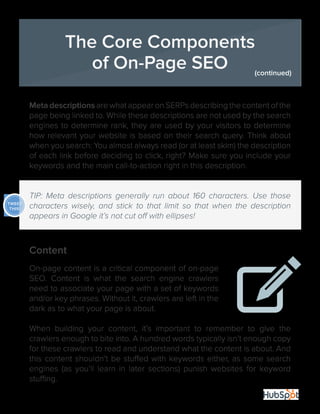 8
Meta descriptions are what appear on SERPs describing the content of the
page being linked to. While these descriptions are not used by the search
engines to determine rank, they are used by your visitors to determine
how relevant your website is based on their search query. Think about
when you search: You almost always read (or at least skim) the description
of each link before deciding to click, right? Make sure you include your
keywords and the main call-to-action right in this description.
TIP: Meta descriptions generally run about 160 characters. Use those
characters wisely, and stick to that limit so that when the description
appears in Google it’s not cut off with ellipses!
Content
On-page content is a critical component of on-page
SEO. Content is what the search engine crawlers
need to associate your page with a set of keywords
and/or key phrases. Without it, crawlers are left in the
dark as to what your page is about.
When building your content, it’s important to remember to give the
crawlers enough to bite into. A hundred words typically isn’t enough copy
for these crawlers to read and understand what the content is about. And
this content shouldn’t be stuffed with keywords either, as some search
engines (as you’ll learn in later sections) punish websites for keyword
stuffing.
The Core Components
of On-Page SEO (continued)
TWEET
THIS!
 