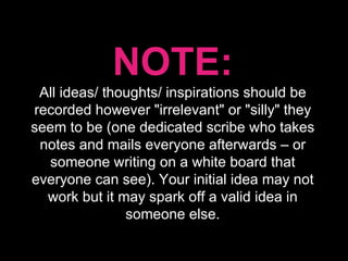 NOTE: All ideas/ thoughts/ inspirations should be recorded however "irrelevant" or "silly" they seem to be (one dedicated scribe who takes notes and mails everyone afterwards – or someone writing on a white board that everyone can see). Your initial idea may not work but it may spark off a valid idea in someone else. 
