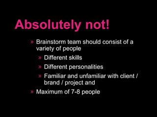 Brainstorm team should consist of a variety of people Different skills Different personalities Familiar and unfamiliar with client / brand / project and  Maximum of 7-8 people Absolutely not! 