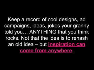 Keep a record of cool designs, ad campaigns, ideas, jokes your granny told you… ANYTHING that you think rocks. Not that the idea is to rehash an old idea – but  inspiration can come from anywhere . 