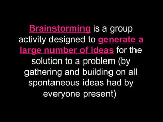 Brainstorming   is a group activity designed to  generate a large number of ideas  for the solution to a problem (by gathering and building on all spontaneous ideas had by everyone present)  