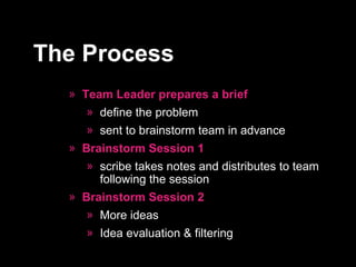 Team Leader prepares a brief define the problem sent to brainstorm team in advance Brainstorm Session 1 scribe takes notes and distributes to team following the session Brainstorm Session 2 More ideas Idea evaluation & filtering The Process 