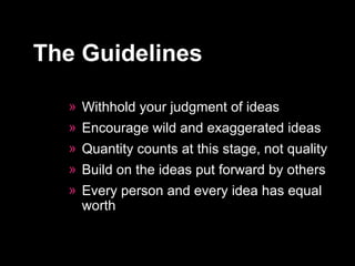 Withhold your judgment of ideas  Encourage wild and exaggerated ideas  Quantity counts at this stage, not quality  Build on the ideas put forward by others  Every person and every idea has equal worth  The Guidelines 