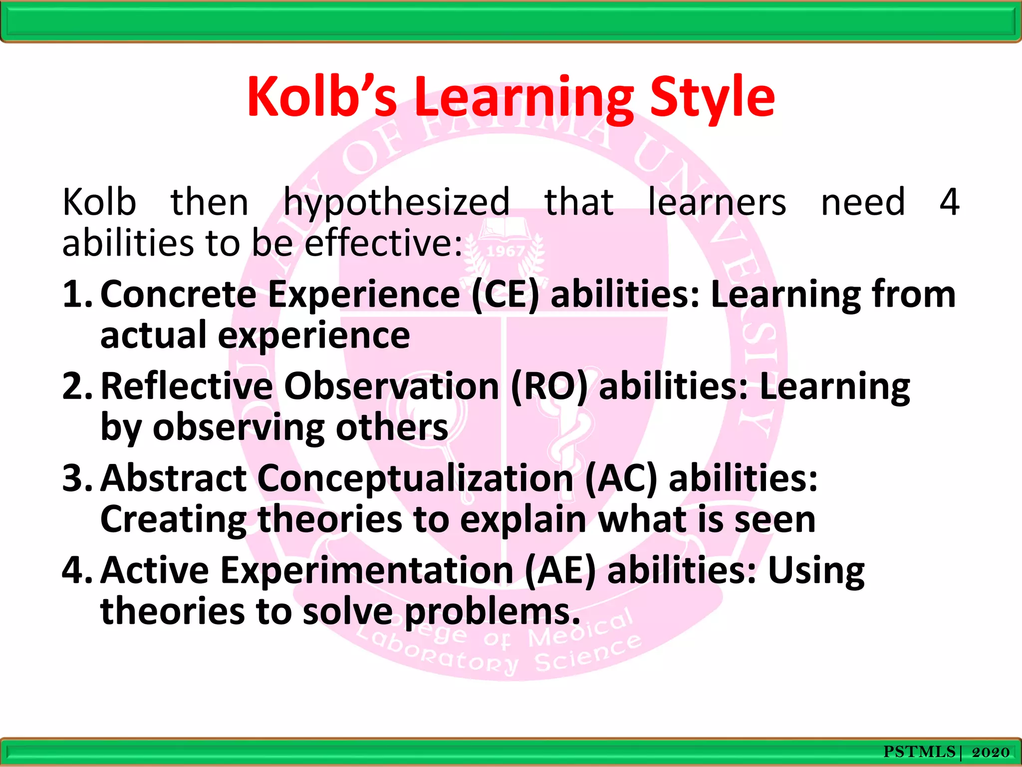 Kolb’s Learning Style
Kolb then hypothesized that learners need 4
abilities to be effective:
1.Concrete Experience (CE) abilities: Learning from
actual experience
2.Reflective Observation (RO) abilities: Learning
by observing others
3.Abstract Conceptualization (AC) abilities:
Creating theories to explain what is seen
4.Active Experimentation (AE) abilities: Using
theories to solve problems.
PSTMLS| 2020
 