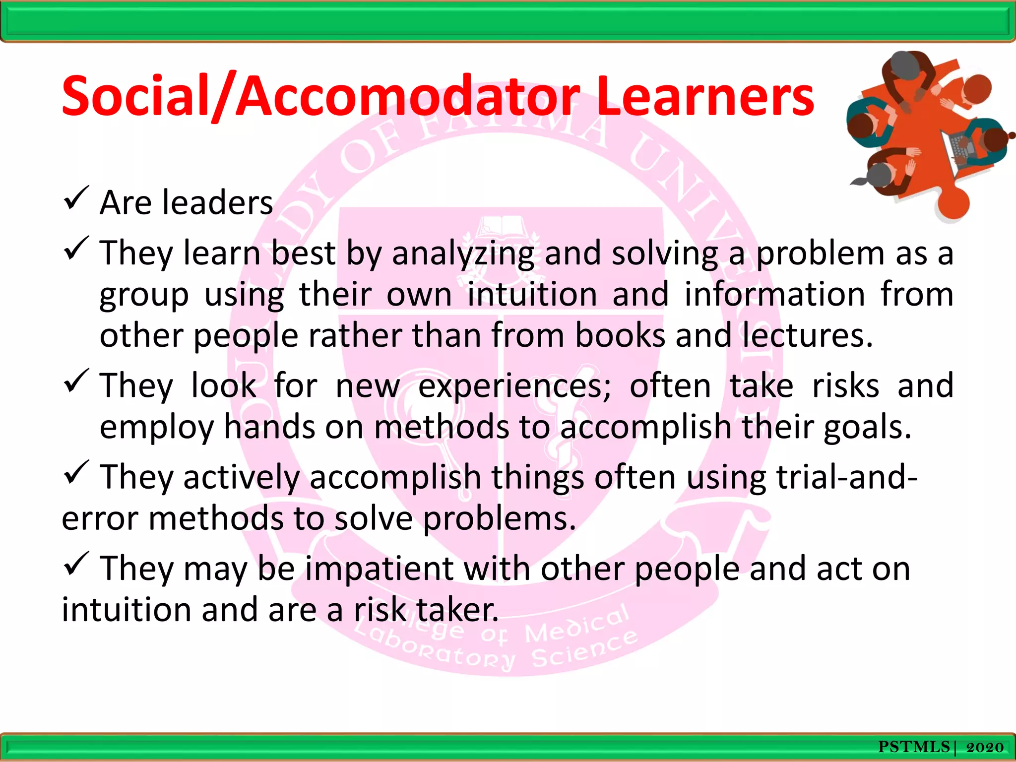 Social/Accomodator Learners
 Are leaders
 They learn best by analyzing and solving a problem as a
group using their own intuition and information from
other people rather than from books and lectures.
 They look for new experiences; often take risks and
employ hands on methods to accomplish their goals.
 They actively accomplish things often using trial-and-
error methods to solve problems.
 They may be impatient with other people and act on
intuition and are a risk taker.
PSTMLS| 2020
 