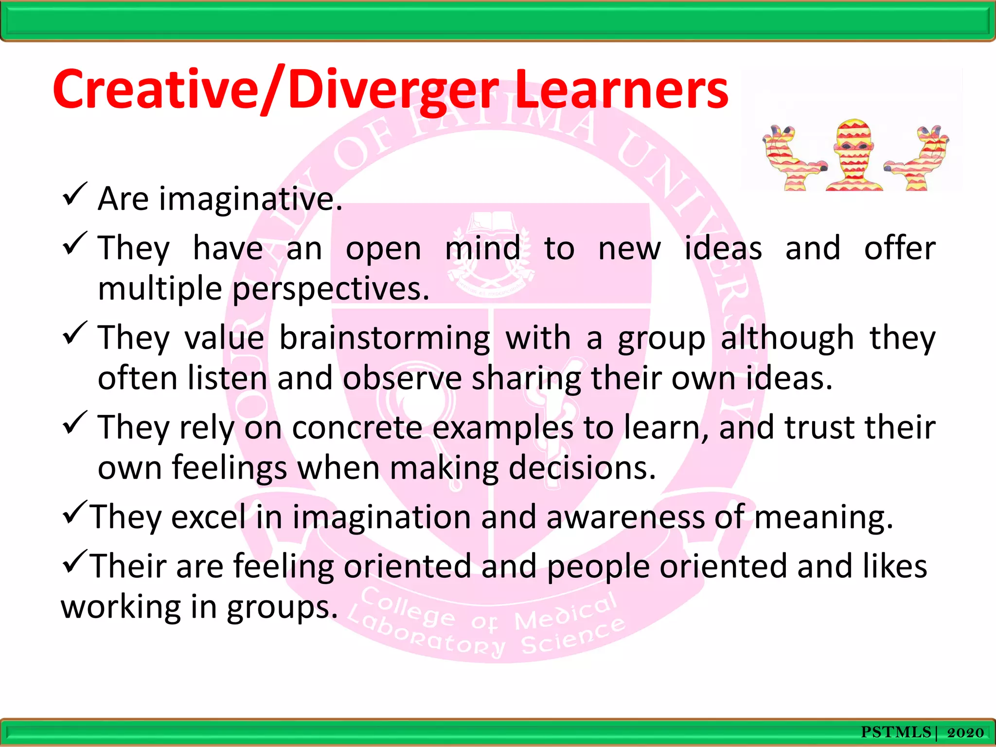 Creative/Diverger Learners
 Are imaginative.
 They have an open mind to new ideas and offer
multiple perspectives.
 They value brainstorming with a group although they
often listen and observe sharing their own ideas.
 They rely on concrete examples to learn, and trust their
own feelings when making decisions.
They excel in imagination and awareness of meaning.
Their are feeling oriented and people oriented and likes
working in groups.
PSTMLS| 2020
 