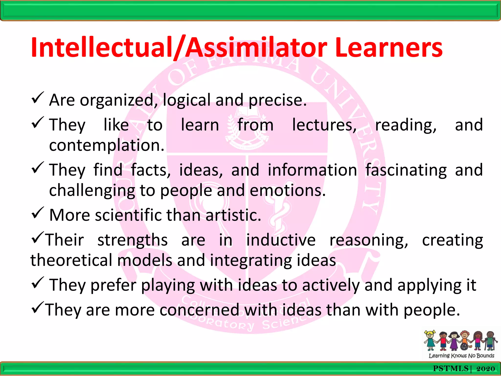Intellectual/Assimilator Learners
 Are organized, logical and precise.
 They like to learn from lectures, reading, and
contemplation.
 They find facts, ideas, and information fascinating and
challenging to people and emotions.
 More scientific than artistic.
Their strengths are in inductive reasoning, creating
theoretical models and integrating ideas
 They prefer playing with ideas to actively and applying it
They are more concerned with ideas than with people.
PSTMLS| 2020
 