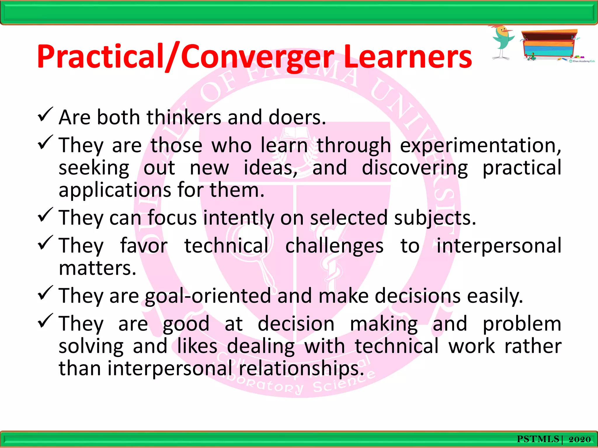 Practical/Converger Learners
 Are both thinkers and doers.
 They are those who learn through experimentation,
seeking out new ideas, and discovering practical
applications for them.
 They can focus intently on selected subjects.
 They favor technical challenges to interpersonal
matters.
 They are goal-oriented and make decisions easily.
 They are good at decision making and problem
solving and likes dealing with technical work rather
than interpersonal relationships.
PSTMLS| 2020
 
