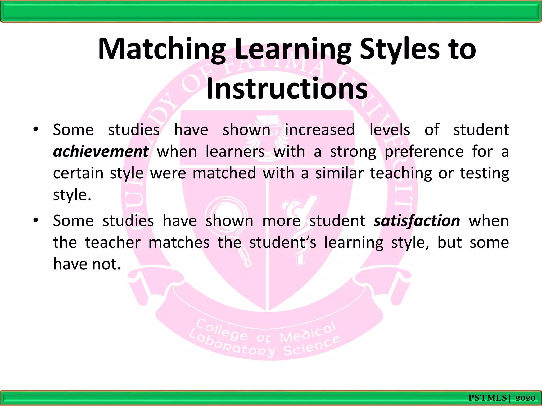 Matching Learning Styles to
Instructions
• Some studies have shown increased levels of student
achievement when learners with a strong preference for a
certain style were matched with a similar teaching or testing
style.
• Some studies have shown more student satisfaction when
the teacher matches the student’s learning style, but some
have not.
PSTMLS| 2020
 