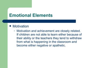 Emotional Elements Motivation Motivation and achievement are closely related.  If children are not able to learn either because of their ability or the teachers they tend to withdraw from what is happening in the classroom and become either negative or apathetic. 