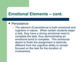Emotional Elements – cont. Persistance The element of persistence is both emotional and cognitive in nature.  When certain students begin a task, they have a strong emotional need to complete the task, thus demonstrating an emotional bond to complete.  This emotional desire to finish the assignment is distinctly different from the cognitive ability to remain focused on the task for the duration of involvement. 