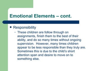 Emotional Elements – cont. Responsibility These children are follow through on assignments, finish them to the best of their ability, and do so many times without ongoing supervision.  However, many times children appear to be less responsible than they truly are.  Sometimes this is due to the child’s short attention span and desire to move on to something else. 