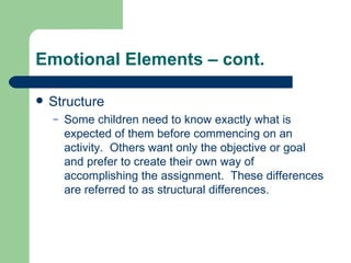 Emotional Elements – cont. Structure Some children need to know exactly what is expected of them before commencing on an activity.  Others want only the objective or goal and prefer to create their own way of accomplishing the assignment.  These differences are referred to as structural differences. 