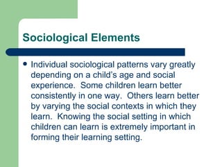 Sociological Elements Individual sociological patterns vary greatly depending on a child’s age and social experience.  Some children learn better consistently in one way.  Others learn better by varying the social contexts in which they learn.  Knowing the social setting in which children can learn is extremely important in forming their learning setting. 