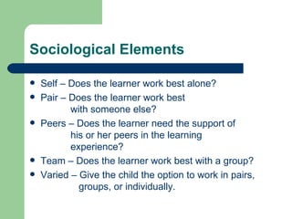 Sociological Elements Self – Does the learner work best alone? Pair – Does the learner work best    with someone else? Peers – Does the learner need the support of    his or her peers in the learning    experience? Team – Does the learner work best with a group? Varied – Give the child the option to work in pairs,    groups, or individually. 