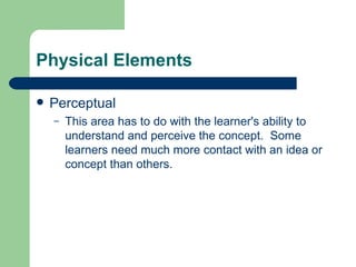 Physical Elements Perceptual This area has to do with the learner's ability to understand and perceive the concept.  Some learners need much more contact with an idea or concept than others. 