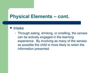 Physical Elements – cont. Intake Through eating, drinking, or smelling, the senses can be actively engaged in the learning experience.  By involving as many of the senses as possible the child is more likely to retain the information presented. 