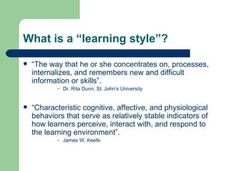 What is a “learning style”?   “ The way that he or she concentrates on, processes, internalizes, and remembers new and difficult information or skills”. Dr. Rita Dunn, St. John’s University  “ Characteristic cognitive, affective, and physiological behaviors that serve as relatively stable indicators of how learners perceive, interact with, and respond to the learning environment”. James W. Keefe  
