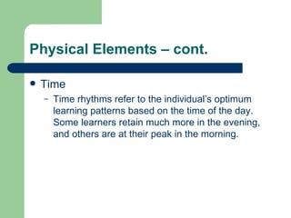 Physical Elements – cont. Time Time rhythms refer to the individual’s optimum learning patterns based on the time of the day.  Some learners retain much more in the evening, and others are at their peak in the morning. 