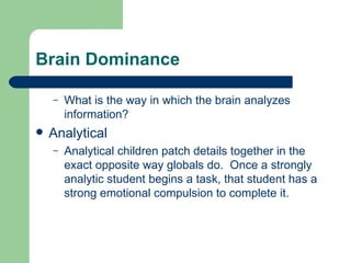 Brain Dominance What is the way in which the brain analyzes information? Analytical Analytical children patch details together in the exact opposite way globals do.  Once a strongly analytic student begins a task, that student has a strong emotional compulsion to complete it. 