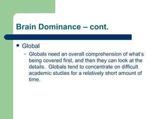 Brain Dominance – cont. Global Globals need an overall comprehension of what’s being covered first, and then they can look at the details.  Globals tend to concentrate on difficult academic studies for a relatively short amount of time. 