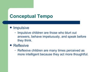 Conceptual Tempo Impulsive Impulsive children are those who blurt out answers, behave impetuously, and speak before they think. Reflexive Reflexive children are many times perceived as more intelligent because they act more thoughtful. 
