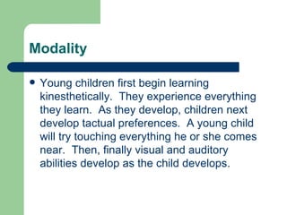 Modality Young children first begin learning kinesthetically.  They experience everything they learn.  As they develop, children next develop tactual preferences.  A young child will try touching everything he or she comes near.  Then, finally visual and auditory abilities develop as the child develops. 