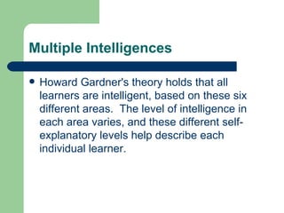 Multiple Intelligences Howard Gardner's theory holds that all learners are intelligent, based on these six different areas.  The level of intelligence in each area varies, and these different self-explanatory levels help describe each individual learner. 