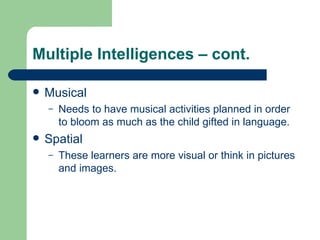 Multiple Intelligences – cont. Musical Needs to have musical activities planned in order to bloom as much as the child gifted in language. Spatial These learners are more visual or think in pictures and images.  