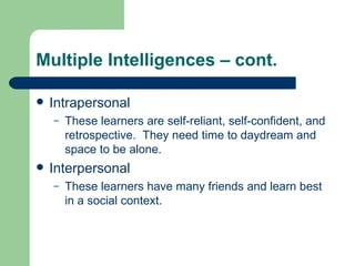 Multiple Intelligences – cont. Intrapersonal These learners are self-reliant, self-confident, and retrospective.  They need time to daydream and space to be alone. Interpersonal These learners have many friends and learn best in a social context. 
