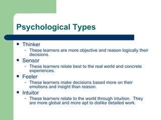 Psychological Types Thinker These learners are more objective and reason logically their decisions. Sensor These learners relate best to the real world and concrete experiences. Feeler These learners make decisions based more on their emotions and insight than reason. Intuitor These learners relate to the world through intuition.  They are more global and more apt to dislike detailed work. 
