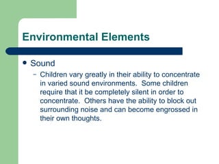 Environmental Elements Sound Children vary greatly in their ability to concentrate in varied sound environments.  Some children require that it be completely silent in order to concentrate.  Others have the ability to block out surrounding noise and can become engrossed in their own thoughts. 