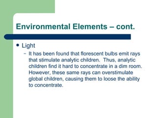 Environmental Elements – cont. Light It has been found that florescent bulbs emit rays that stimulate analytic children.  Thus, analytic children find it hard to concentrate in a dim room.  However, these same rays can overstimulate global children, causing them to loose the ability to concentrate. 