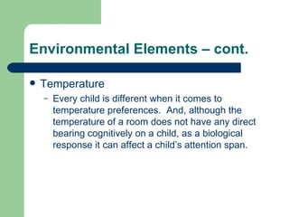 Environmental Elements – cont. Temperature Every child is different when it comes to temperature preferences.  And, although the temperature of a room does not have any direct bearing cognitively on a child, as a biological response it can affect a child’s attention span. 