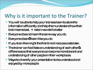 Why is it important to the Trainer? You will be able to help your trainees learn to store the information efficiently and help them understand how their brain learns best.    retain new skills better Everyone does not learn the same way you do.  Everyone doesn’t learn like you do If you train them right the first time it reduces costs later. The trainer can facilitate an understanding of each other’s differences so that everyone can become more tolerant and understanding of other people in their workplaces.  Ways to diversify your presentation to be understood and enjoyed by more people 
