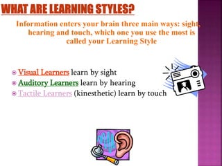 Information enters your brain three main ways: sight,
hearing and touch, which one you use the most is
called your Learning Style
 Visual Learners learn by sight
 Auditory Learners learn by hearing
 Tactile Learners (kinesthetic) learn by touch
 