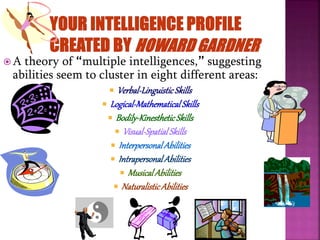  A theory of “multiple intelligences,” suggesting
abilities seem to cluster in eight different areas:
 Verbal-LinguisticSkills
 Logical-MathematicalSkills
 Bodily-KinestheticSkills
 Visual-SpatialSkills
 InterpersonalAbilities
 IntrapersonalAbilities
 MusicalAbilities
 NaturalisticAbilities
 