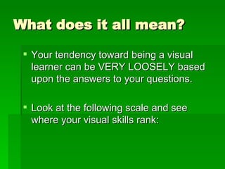 What does it all mean? Your tendency toward being a visual learner can be VERY LOOSELY based upon the answers to your questions. Look at the following scale and see where your visual skills rank: 