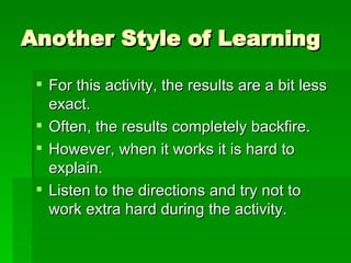 Another Style of Learning For this activity, the results are a bit less exact. Often, the results completely backfire. However, when it works it is hard to explain. Listen to the directions and try not to work extra hard during the activity. 