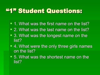 “1” Student Questions: 1. What was the first name on the list? 2. What was the last name on the list? 3. What was the longest name on the list? 4. What were the only three girls names on the list? 5. What was the shortest name on the list? 