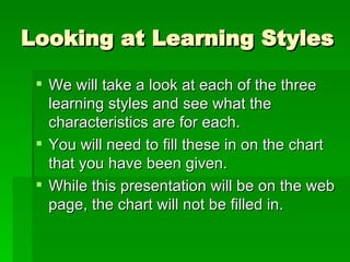 Looking at Learning Styles We will take a look at each of the three learning styles and see what the characteristics are for each. You will need to fill these in on the chart that you have been given. While this presentation will be on the web page, the chart will not be filled in. 