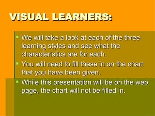 VISUAL LEARNERS: We will take a look at each of the three learning styles and see what the characteristics are for each. You will need to fill these in on the chart that you have been given. While this presentation will be on the web page, the chart will not be filled in. 