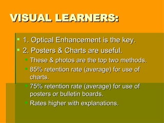 VISUAL LEARNERS: 1. Optical Enhancement is the key. 2. Posters & Charts are useful. These & photos are the top two methods. 85% retention rate (average) for use of charts. 75% retention rate (average) for use of posters or bulletin boards. Rates higher with explanations. 