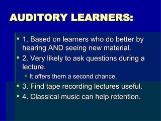 AUDITORY LEARNERS: 1. Based on learners who do better by hearing AND seeing new material. 2. Very likely to ask questions during a lecture. It offers them a second chance. 3. Find tape recording lectures useful. 4. Classical music can help retention. 
