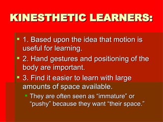 KINESTHETIC LEARNERS: 1. Based upon the idea that motion is useful for learning. 2. Hand gestures and positioning of the body are important. 3. Find it easier to learn with large amounts of space available. They are often seen as “immature” or “pushy” because they want “their space.” 