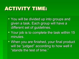 ACTIVITY TIME: You will be divided up into groups and given a task. Each group will have a different set of guidelines. Your job is to complete the task within 15 minutes. When you are finished, your final product will be “judged” according to how well it “stands the test of time.” 